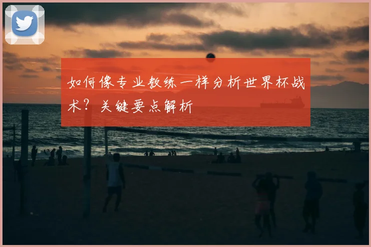如何像专业教练一样分析世界杯战术？关键要点解析