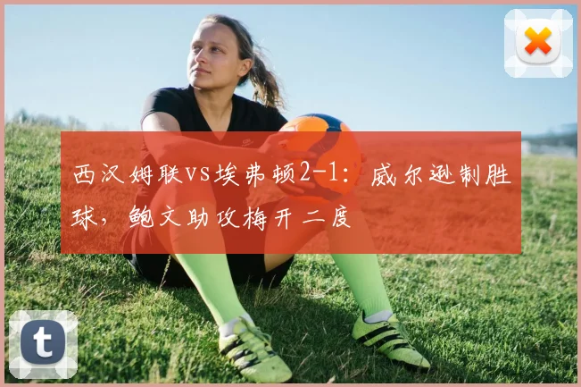 西汉姆联vs埃弗顿2-1：威尔逊制胜球，鲍文助攻梅开二度