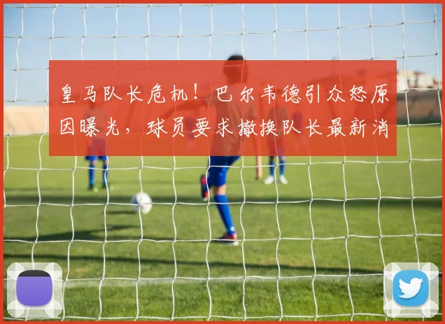 皇马队长危机！巴尔韦德引众怒原因曝光，球员要求撤换队长最新消息