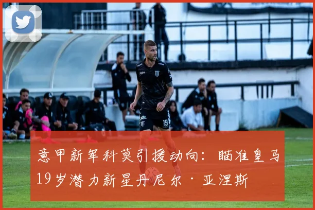 意甲新军科莫引援动向：瞄准皇马19岁潜力新星丹尼尔·亚涅斯