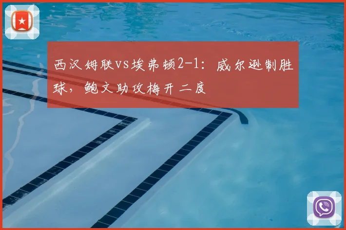 西汉姆联vs埃弗顿2-1：威尔逊制胜球，鲍文助攻梅开二度