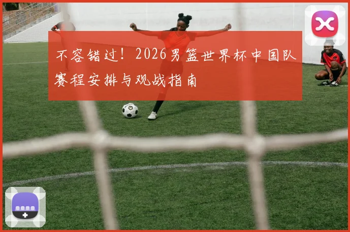 不容错过！2026男篮世界杯中国队赛程安排与观战指南