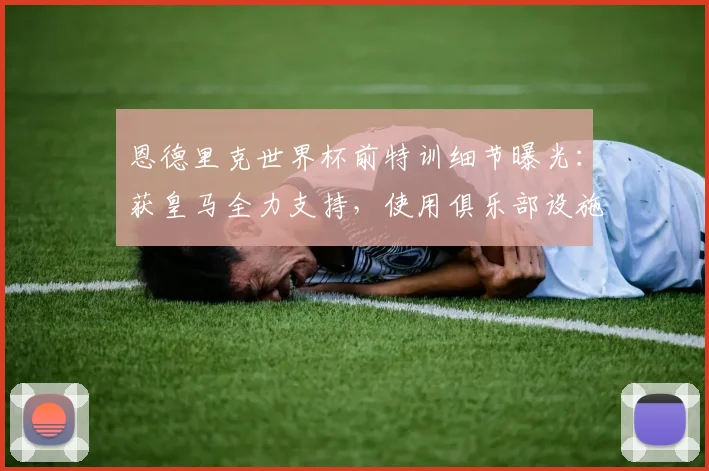 恩德里克世界杯前特训细节曝光：获皇马全力支持，使用俱乐部设施备战引关注