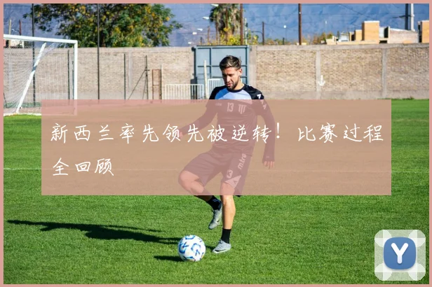 新西兰率先领先被逆转！比赛过程全回顾