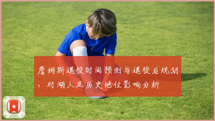 詹姆斯退役时间预测与退役后规划,对湖人及历史地位影响分析