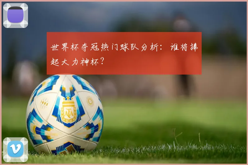 世界杯夺冠热门球队分析:谁将捧起大力神杯?
