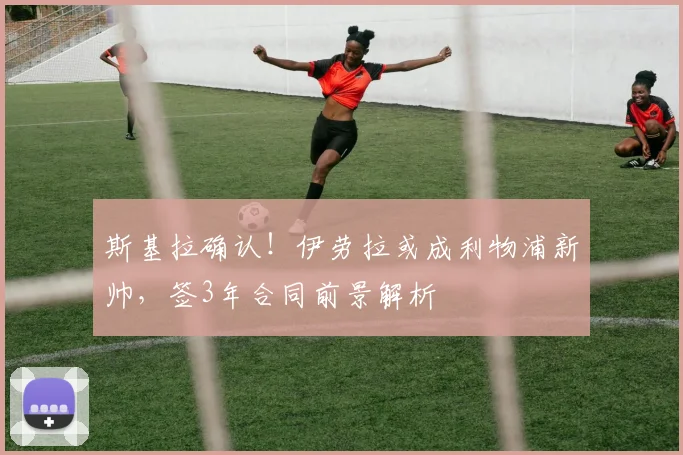 斯基拉确认！伊劳拉或成利物浦新帅，签3年合同前景解析
