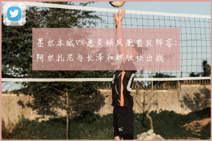 墨尔本城vs惠灵顿凤凰首发阵容：阿尔扎尼与长泽和辉联袂出战